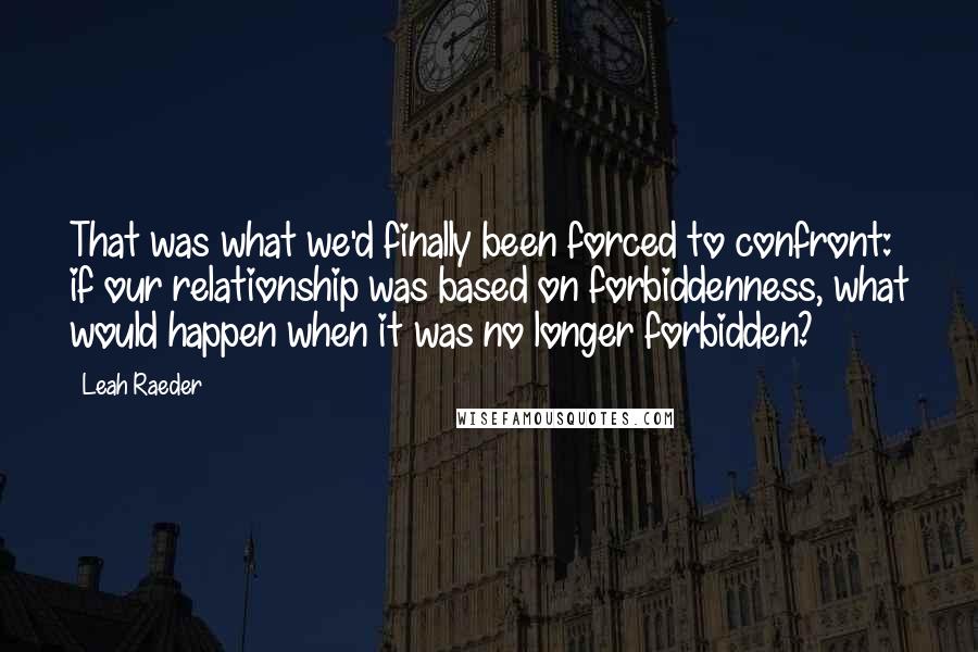 Leah Raeder Quotes: That was what we'd finally been forced to confront: if our relationship was based on forbiddenness, what would happen when it was no longer forbidden?