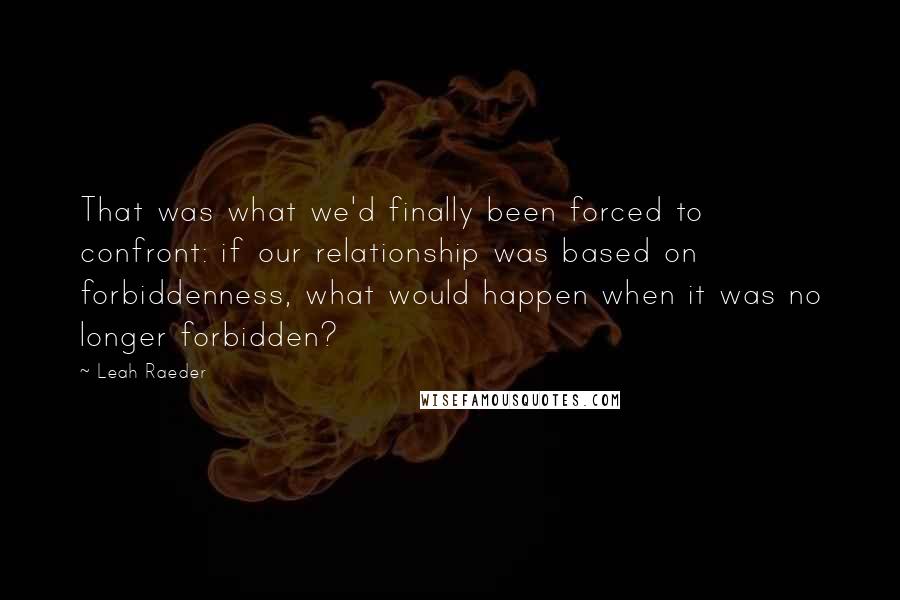 Leah Raeder Quotes: That was what we'd finally been forced to confront: if our relationship was based on forbiddenness, what would happen when it was no longer forbidden?