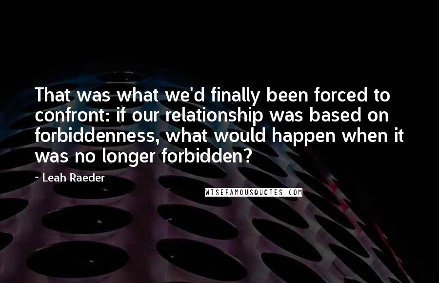 Leah Raeder Quotes: That was what we'd finally been forced to confront: if our relationship was based on forbiddenness, what would happen when it was no longer forbidden?