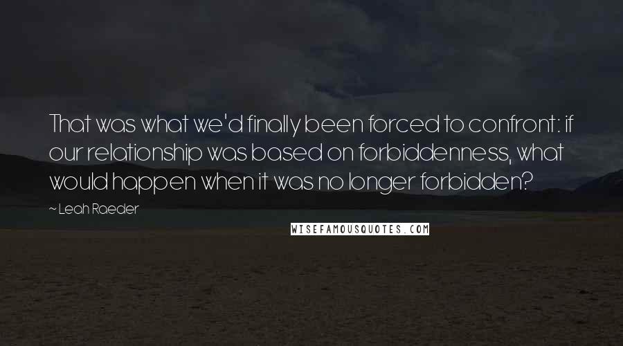 Leah Raeder Quotes: That was what we'd finally been forced to confront: if our relationship was based on forbiddenness, what would happen when it was no longer forbidden?