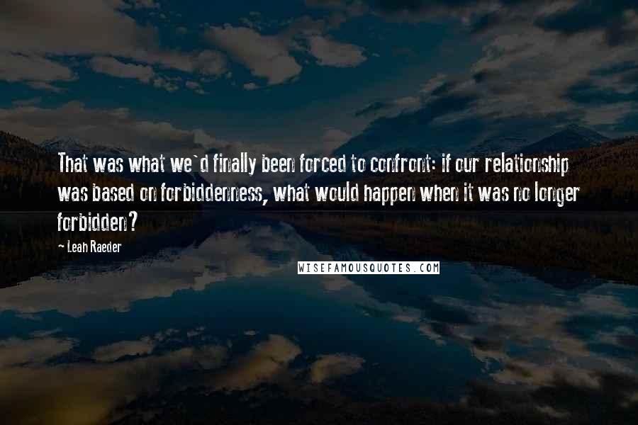 Leah Raeder Quotes: That was what we'd finally been forced to confront: if our relationship was based on forbiddenness, what would happen when it was no longer forbidden?