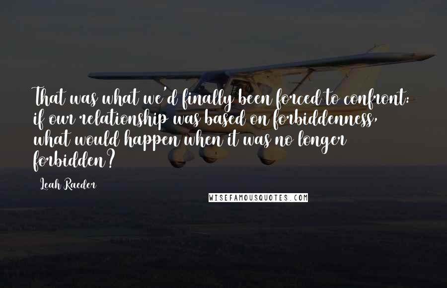 Leah Raeder Quotes: That was what we'd finally been forced to confront: if our relationship was based on forbiddenness, what would happen when it was no longer forbidden?