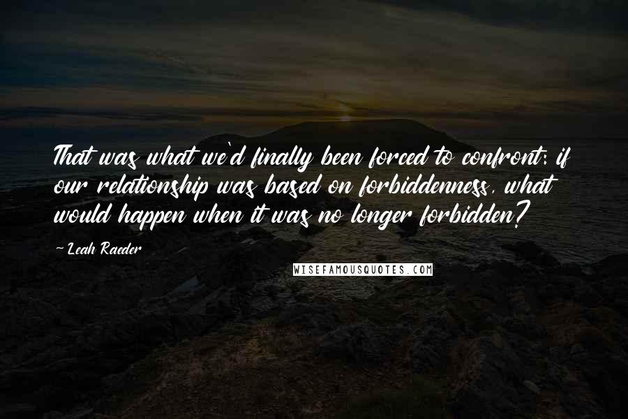 Leah Raeder Quotes: That was what we'd finally been forced to confront: if our relationship was based on forbiddenness, what would happen when it was no longer forbidden?