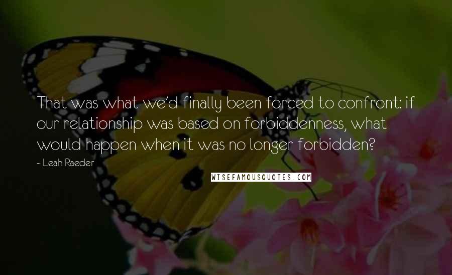 Leah Raeder Quotes: That was what we'd finally been forced to confront: if our relationship was based on forbiddenness, what would happen when it was no longer forbidden?