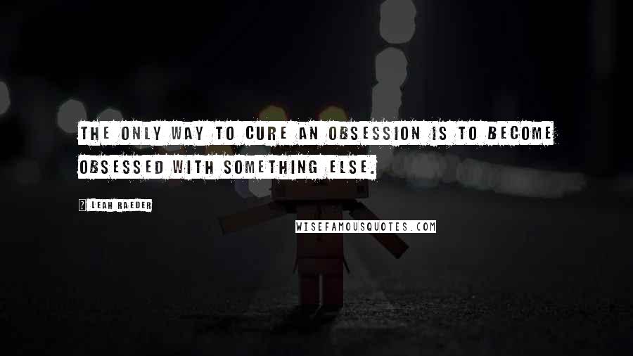 Leah Raeder Quotes: The only way to cure an obsession is to become obsessed with something else.