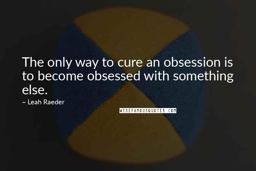 Leah Raeder Quotes: The only way to cure an obsession is to become obsessed with something else.