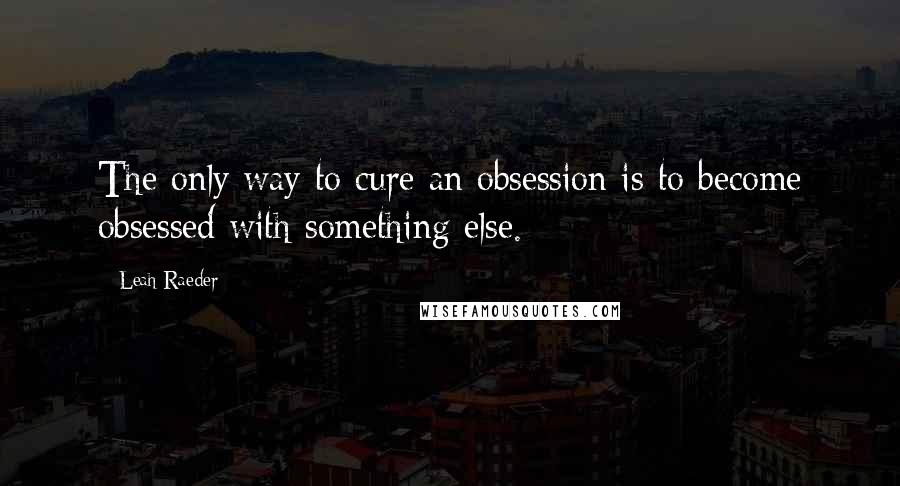 Leah Raeder Quotes: The only way to cure an obsession is to become obsessed with something else.