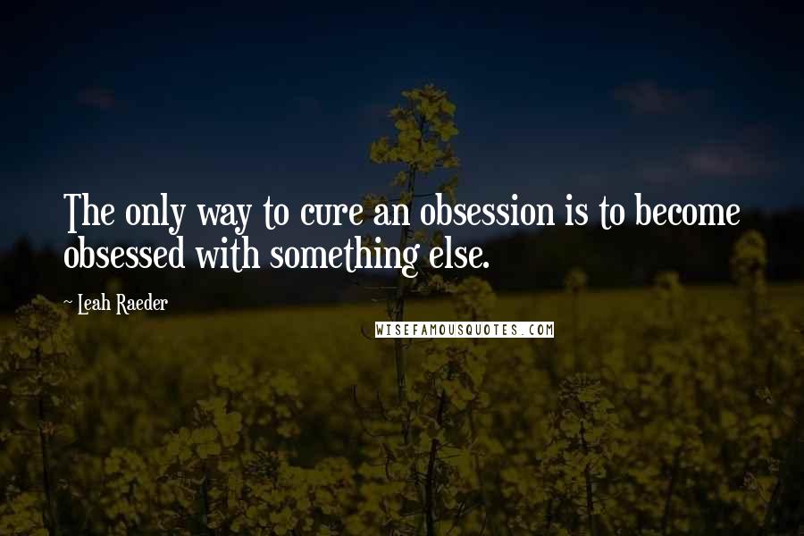 Leah Raeder Quotes: The only way to cure an obsession is to become obsessed with something else.