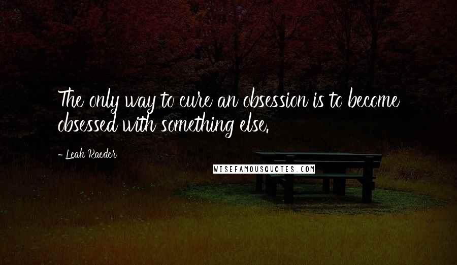 Leah Raeder Quotes: The only way to cure an obsession is to become obsessed with something else.