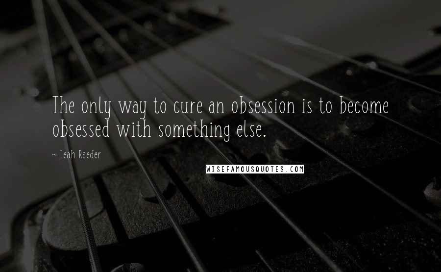 Leah Raeder Quotes: The only way to cure an obsession is to become obsessed with something else.