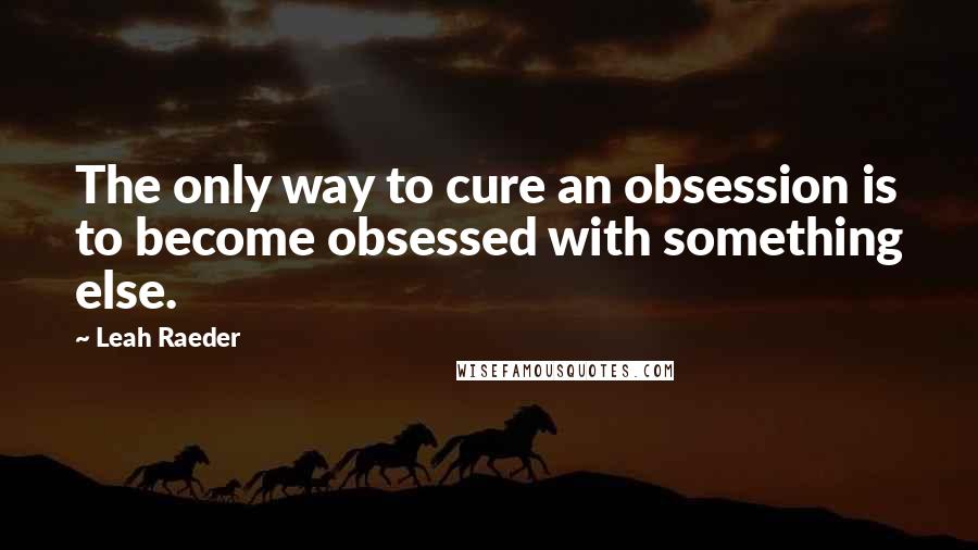 Leah Raeder Quotes: The only way to cure an obsession is to become obsessed with something else.