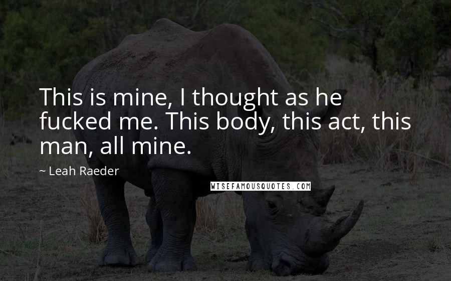 Leah Raeder Quotes: This is mine, I thought as he fucked me. This body, this act, this man, all mine.