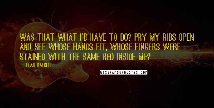Leah Raeder Quotes: Was that what I'd have to do? Pry my ribs open and see whose hands fit, whose fingers were stained with the same red inside me?