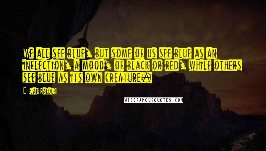 Leah Raeder Quotes: We all see blue, but some of us see blue as an inflection, a mood, of black or red, while others see blue as its own creature.