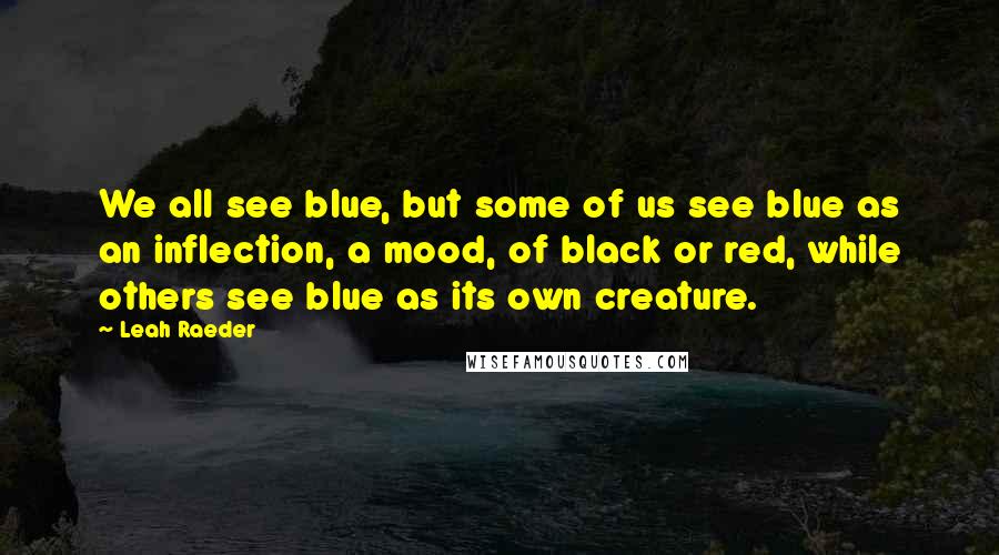 Leah Raeder Quotes: We all see blue, but some of us see blue as an inflection, a mood, of black or red, while others see blue as its own creature.