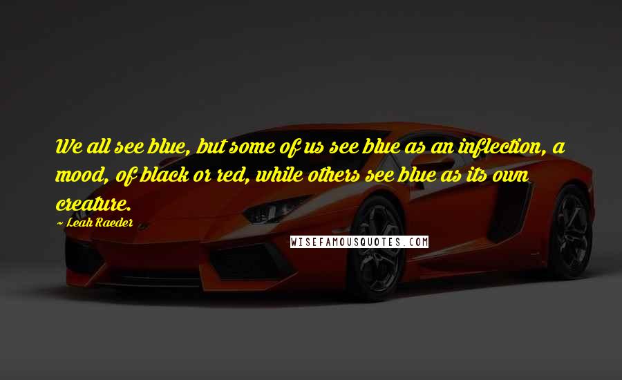 Leah Raeder Quotes: We all see blue, but some of us see blue as an inflection, a mood, of black or red, while others see blue as its own creature.