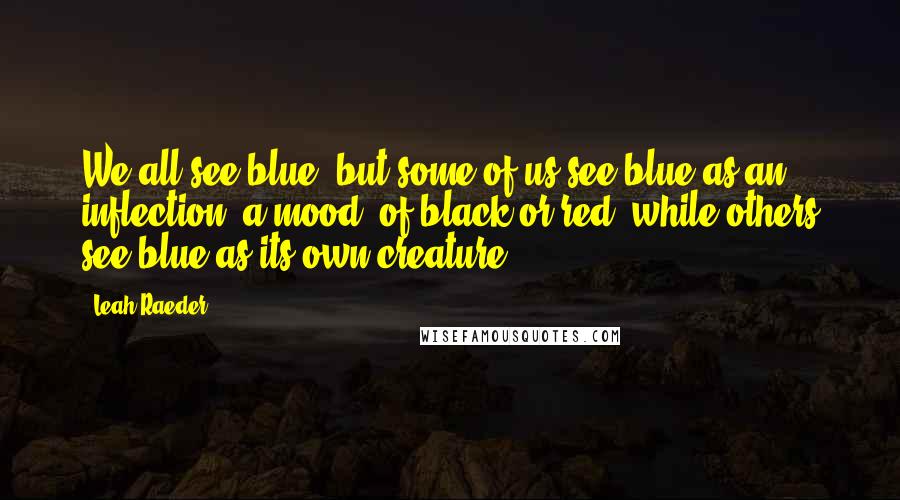 Leah Raeder Quotes: We all see blue, but some of us see blue as an inflection, a mood, of black or red, while others see blue as its own creature.