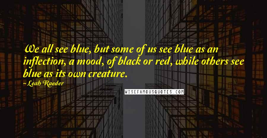 Leah Raeder Quotes: We all see blue, but some of us see blue as an inflection, a mood, of black or red, while others see blue as its own creature.