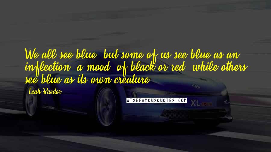 Leah Raeder Quotes: We all see blue, but some of us see blue as an inflection, a mood, of black or red, while others see blue as its own creature.