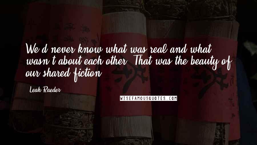 Leah Raeder Quotes: We'd never know what was real and what wasn't about each other. That was the beauty of our shared fiction.