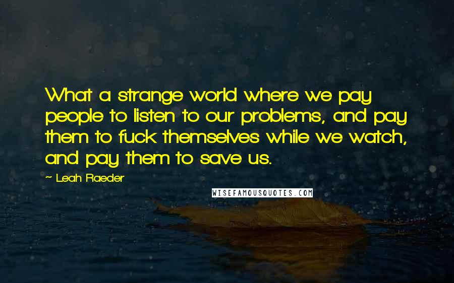 Leah Raeder Quotes: What a strange world where we pay people to listen to our problems, and pay them to fuck themselves while we watch, and pay them to save us.