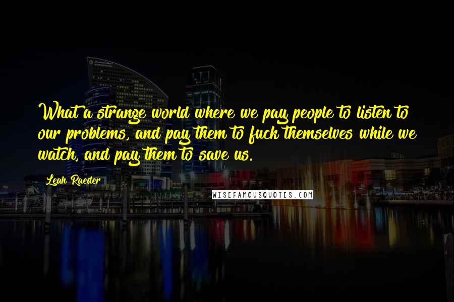 Leah Raeder Quotes: What a strange world where we pay people to listen to our problems, and pay them to fuck themselves while we watch, and pay them to save us.