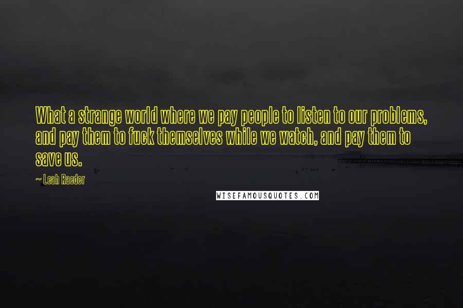 Leah Raeder Quotes: What a strange world where we pay people to listen to our problems, and pay them to fuck themselves while we watch, and pay them to save us.