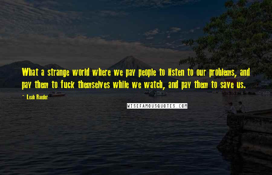 Leah Raeder Quotes: What a strange world where we pay people to listen to our problems, and pay them to fuck themselves while we watch, and pay them to save us.