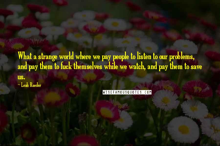 Leah Raeder Quotes: What a strange world where we pay people to listen to our problems, and pay them to fuck themselves while we watch, and pay them to save us.