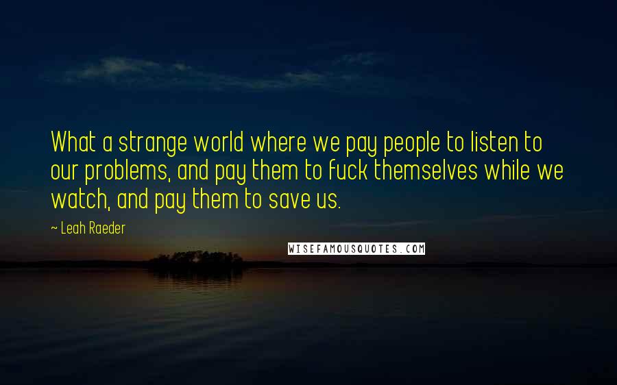 Leah Raeder Quotes: What a strange world where we pay people to listen to our problems, and pay them to fuck themselves while we watch, and pay them to save us.