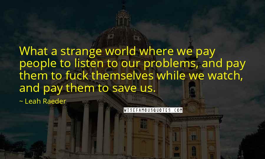 Leah Raeder Quotes: What a strange world where we pay people to listen to our problems, and pay them to fuck themselves while we watch, and pay them to save us.