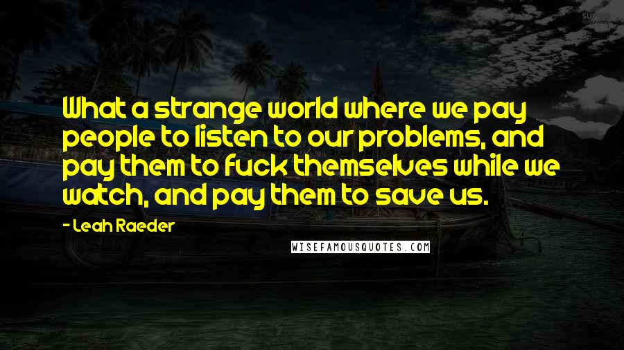 Leah Raeder Quotes: What a strange world where we pay people to listen to our problems, and pay them to fuck themselves while we watch, and pay them to save us.