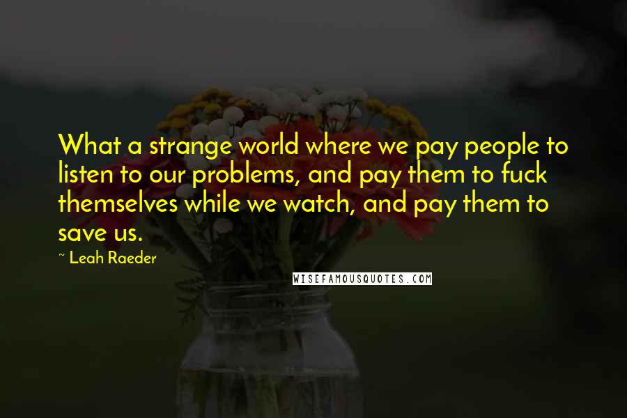 Leah Raeder Quotes: What a strange world where we pay people to listen to our problems, and pay them to fuck themselves while we watch, and pay them to save us.