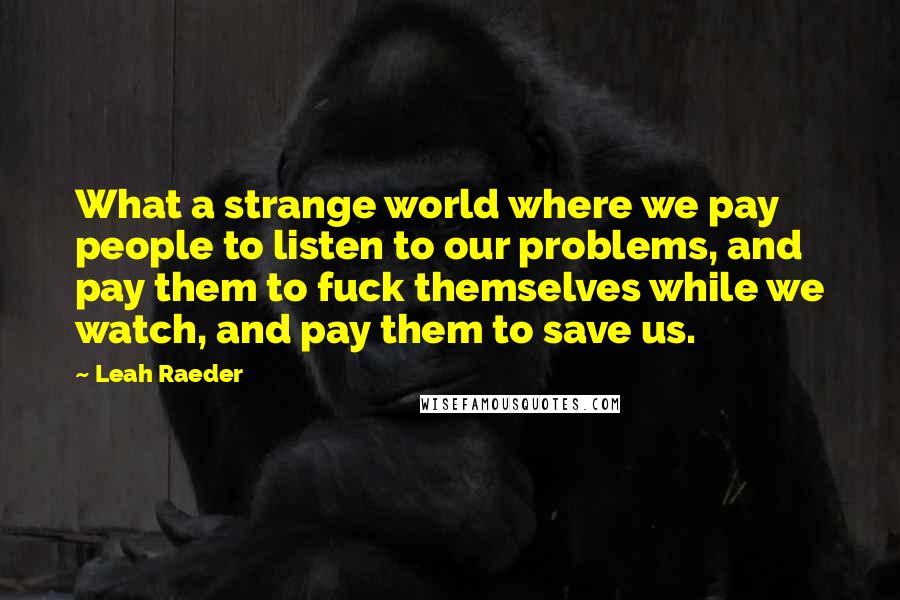 Leah Raeder Quotes: What a strange world where we pay people to listen to our problems, and pay them to fuck themselves while we watch, and pay them to save us.