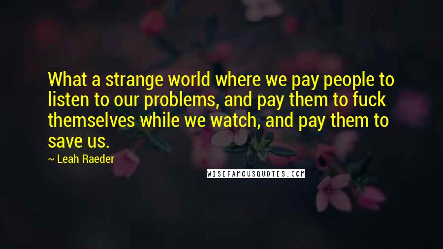 Leah Raeder Quotes: What a strange world where we pay people to listen to our problems, and pay them to fuck themselves while we watch, and pay them to save us.