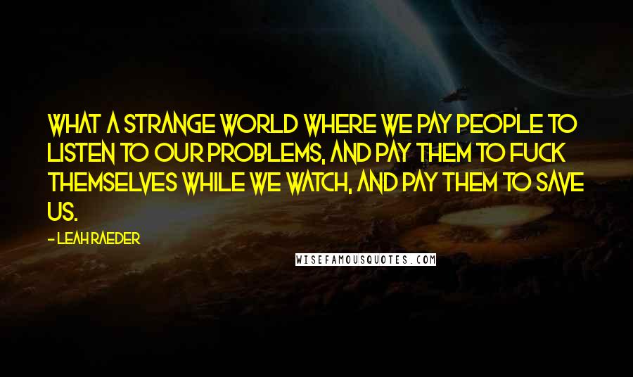 Leah Raeder Quotes: What a strange world where we pay people to listen to our problems, and pay them to fuck themselves while we watch, and pay them to save us.