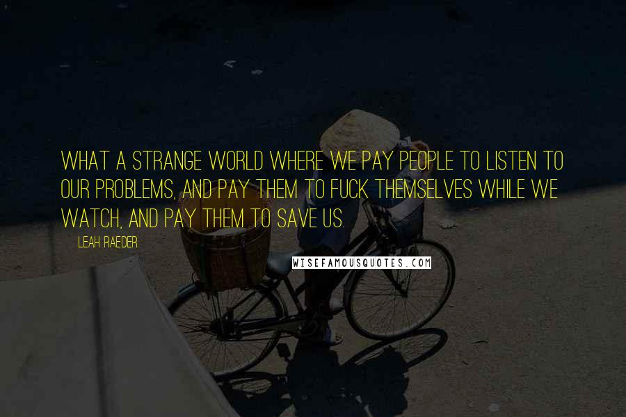 Leah Raeder Quotes: What a strange world where we pay people to listen to our problems, and pay them to fuck themselves while we watch, and pay them to save us.