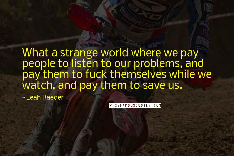 Leah Raeder Quotes: What a strange world where we pay people to listen to our problems, and pay them to fuck themselves while we watch, and pay them to save us.