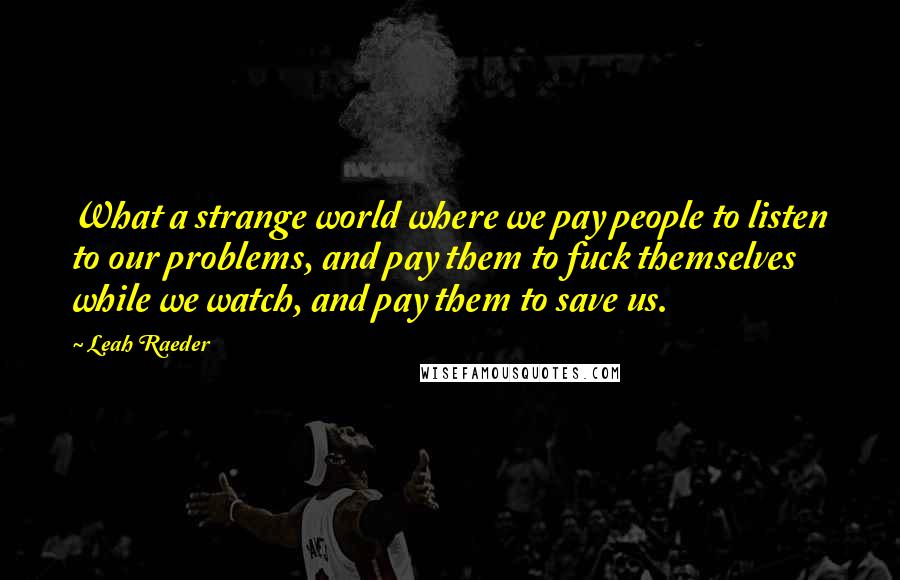 Leah Raeder Quotes: What a strange world where we pay people to listen to our problems, and pay them to fuck themselves while we watch, and pay them to save us.