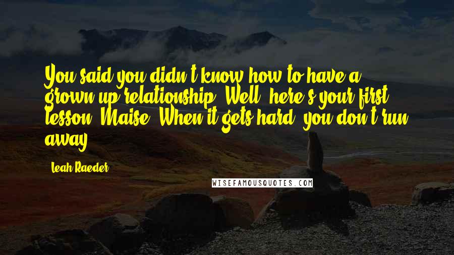 Leah Raeder Quotes: You said you didn't know how to have a grown-up relationship. Well, here's your first lesson, Maise. When it gets hard, you don't run away.