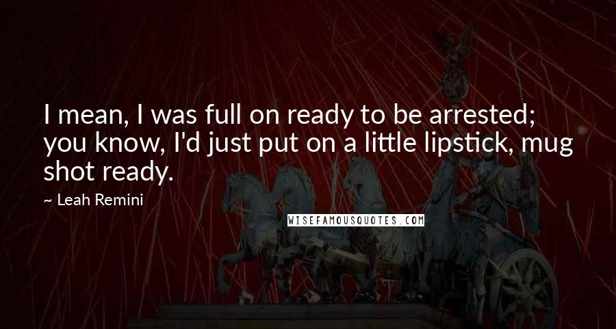 Leah Remini Quotes: I mean, I was full on ready to be arrested; you know, I'd just put on a little lipstick, mug shot ready.