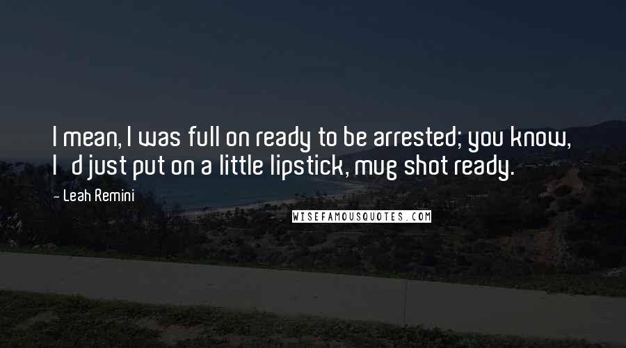 Leah Remini Quotes: I mean, I was full on ready to be arrested; you know, I'd just put on a little lipstick, mug shot ready.