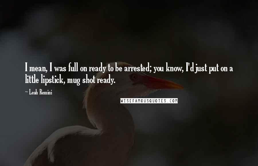 Leah Remini Quotes: I mean, I was full on ready to be arrested; you know, I'd just put on a little lipstick, mug shot ready.