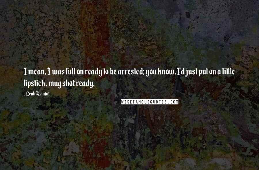 Leah Remini Quotes: I mean, I was full on ready to be arrested; you know, I'd just put on a little lipstick, mug shot ready.