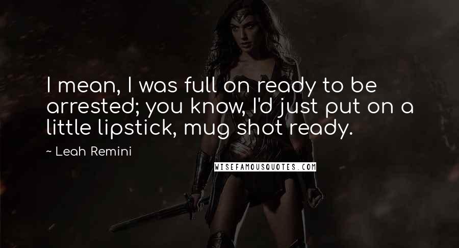 Leah Remini Quotes: I mean, I was full on ready to be arrested; you know, I'd just put on a little lipstick, mug shot ready.