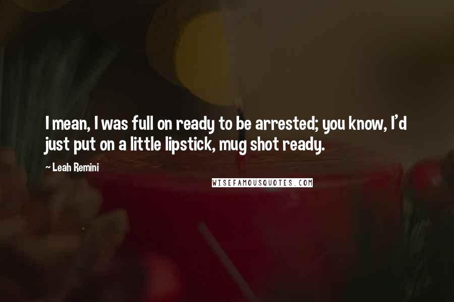Leah Remini Quotes: I mean, I was full on ready to be arrested; you know, I'd just put on a little lipstick, mug shot ready.