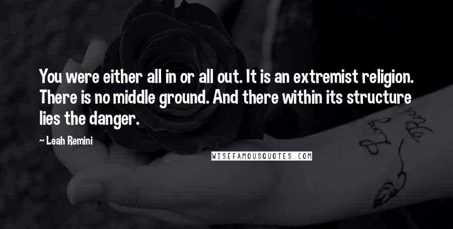 Leah Remini Quotes: You were either all in or all out. It is an extremist religion. There is no middle ground. And there within its structure lies the danger.