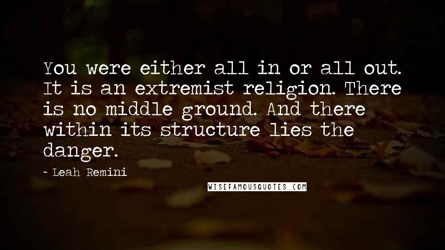 Leah Remini Quotes: You were either all in or all out. It is an extremist religion. There is no middle ground. And there within its structure lies the danger.