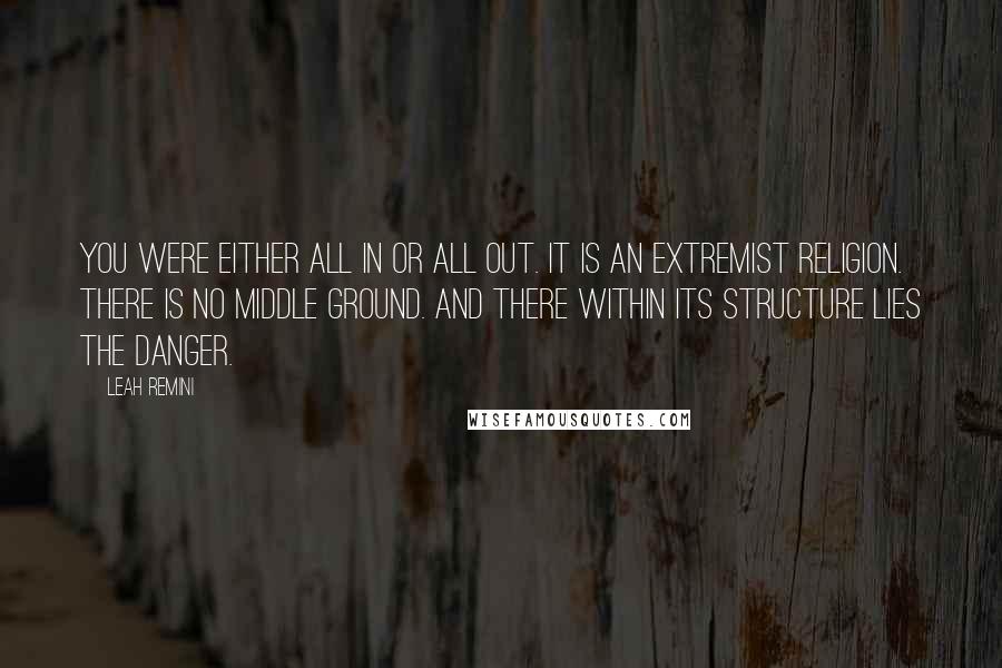 Leah Remini Quotes: You were either all in or all out. It is an extremist religion. There is no middle ground. And there within its structure lies the danger.