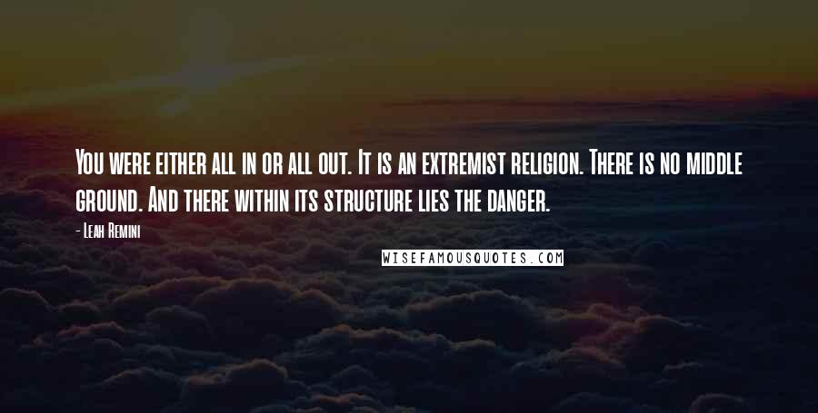 Leah Remini Quotes: You were either all in or all out. It is an extremist religion. There is no middle ground. And there within its structure lies the danger.